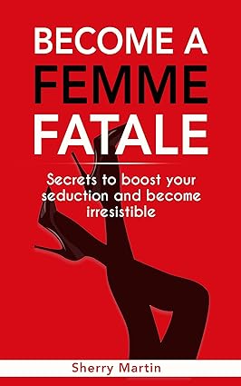 Become A Femme Fatale: Secrets To Boost Your Seduction And Become Irresistible