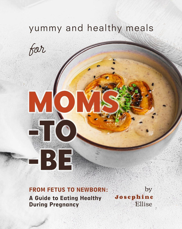 Yummy And Healthy Meals For Moms To Be: From Fetus To Newborn – A Guide To Eating Healthy During Pregnancy